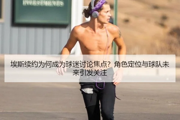 埃斯续约为何成为球迷讨论焦点？角色定位与球队未来引发关注